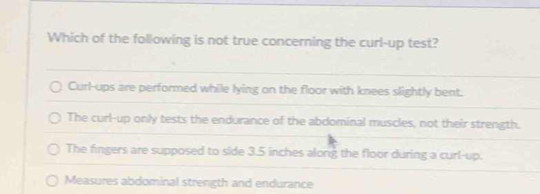 Which of the following is not true concerning the curl-up test?
Curl-ups are performed while lying on the floor with knees slightly bent.
The curl-up only tests the endurance of the abdominal muscles, not their strength.
The fingers are supposed to side 3.5 inches along the floor during a curl-up.
Measures abdominal strength and endurance