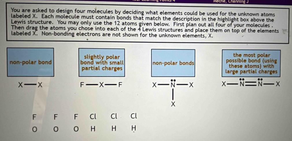 Meche, Channing J
You are asked to design four molecules by deciding what elements could be used for the unknown atoms
labeled X. Each molecule must contain bonds that match the description in the highlight box above the
Lewis structure. You may only use the 12 atoms given below. First plan out all four of your molecules .
Then drag the atoms you chose into each of the 4 Lewis structures and place them on top of the elements
labeled X. Non-bonding electrons are not shown for the unknown elements, X.
slightly polar
the most polar
non-polar bond bond with small non-polar bonds possible bond (using
these atoms) with
partial charges large partial charges
x-x
F _ X _  - X _  ^ N X x-N=N-N-x __
X
F F F Cl Cl Cl
0 0 0 H H H