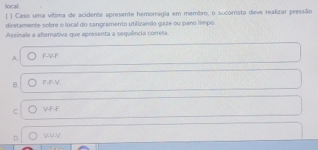 local.
( ) Caso uma vítima de acidente apresente hemorragia em membro, o socorrista deve realizar pressão
diretamente sobre o local do sangramento utilizando gaze ou pano limpo.
Assinale a alternativa que apresenta a sequência correta.
A. F-V-F.
B. F-F-V.
C. V-F-F.
D. VV-V