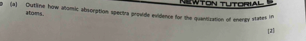 NEWTON TUTORIAL D 
0 (a) Outline how atomic absorption spectra provide evidence for the quantization of energy states in 
atoms. 
[2]
