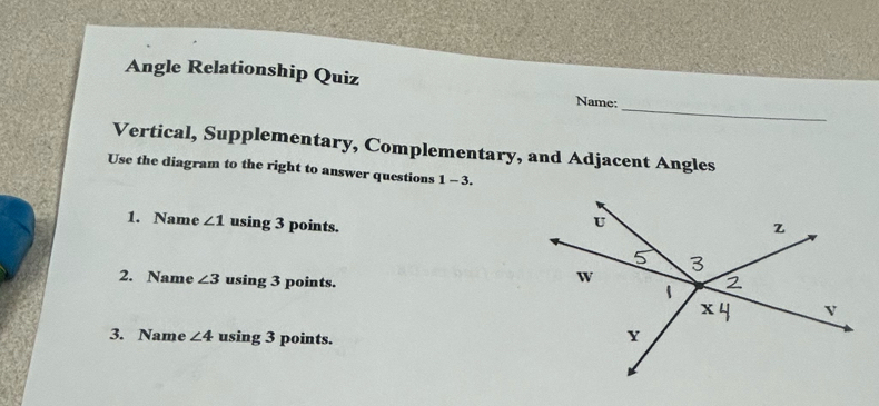 Angle Relationship Quiz Name: 
Vertical, Supplementary, Complementary, and Adjacent Angles 
Use the diagram to the right to answer questions 1-3. 
1. Name ∠ 1 using 3 points. 
2. Name ∠ 3 using 3 points. 
3. Name ∠ 4 using 3 points.