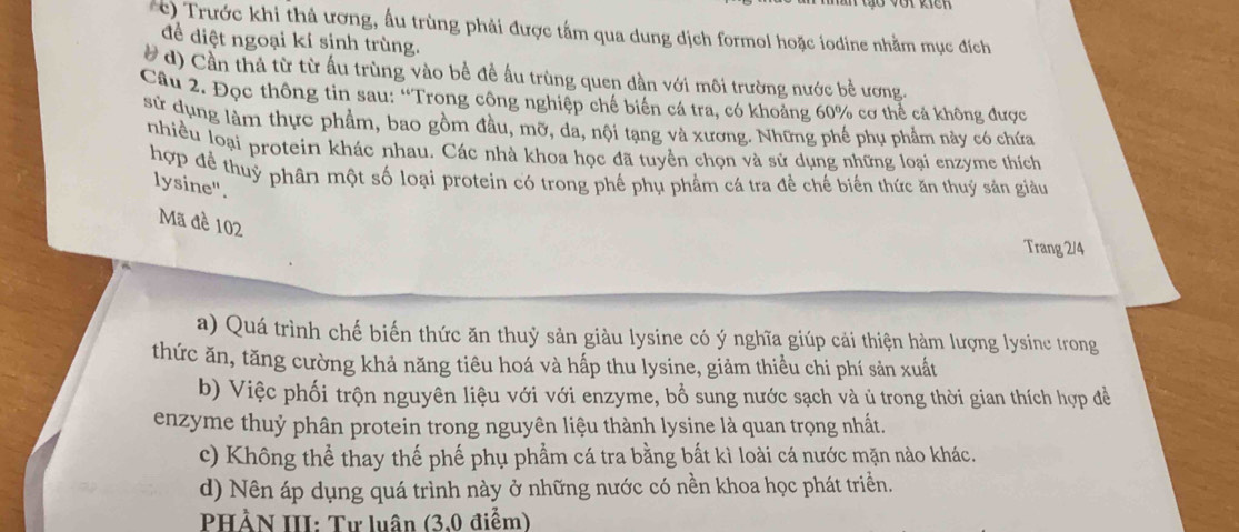 ) Trước khi thả ương, ấu trùng phải được tấm qua dung dịch formol hoặc iodine nhằm mục đích
để điệt ngoại kí sinh trùng.
# d) Cần thả từ từ ấu trùng vào bề đề ấu trùng quen dần với môi trường nước bề ương.
Câu 2. Đọc thông tin sau: “Trong công nghiệp chế biển cá tra, có khoảng 60% cơ thể cả không được
sử dụng làm thực phẩm, bao gồm đầu, mỡ, da, nội tạng và xương. Những phế phụ phẩm này có chứa
nhiều loại protein khác nhau. Các nhà khoa học đã tuyền chọn và sử dụng những loại enzyme thích
hợp để thuỷ phân một số loại protein có trong phế phụ phẩm cá tra đề chế biến thức ăn thuỷ sản giàu
lysine".
Mã đề 102
Trang 2/4
a) Quá trình chế biến thức ăn thuỷ sản giàu lysine có ý nghĩa giúp cải thiện hàm lượng lysine trong
thức ăn, tăng cường khả năng tiêu hoá và hấp thu lysine, giảm thiểu chi phí sản xuất
b) Việc phối trộn nguyên liệu với với enzyme, bổ sung nước sạch và ủ trong thời gian thích hợp đề
enzyme thuỷ phân protein trong nguyên liệu thành lysine là quan trọng nhất.
c) Không thể thay thế phế phụ phẩm cá tra bằng bất kì loài cá nước mặn nào khác.
d) Nên áp dụng quá trình này ở những nước có nền khoa học phát triển.
PHẢN III: Tư luân (3,0 điểm)