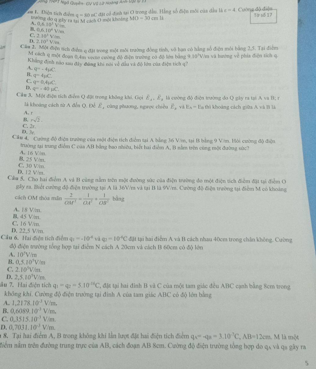 ong THPT Ngô Quyền- GV Vũ Lữ Hoàng Anh-Vật lý 11
u 1. Điện tích điểm q=80nC đặt cố định tại O trong dầu. Hằng số điện môi của dầu là varepsilon =4 Cường độ điện
trường do q gây ra tại M cách O một khoảng MO=30cm là Tờ số 17
A. 0,6,10^3 V /m.
B. 0,6.10^4 V/m.
C. 2.10^3 V/m.
D. 2.10^5 V/m.
àn Câu 2. Một điện tích điểm q đặt trong một môi trường đồng tính, vô hạn có hằng số điện môi bằng 2,5. Tại điểm
M cách q một đoạn 0,4m vectơ cường độ điện trường có độ lớn bằng.10^5V/ m và hướng về phía điện tích q.
Khẳng định nào sau đây đứng khi nói về dầu và độ lớn của điện tích q?
A. q=-4mu C.
B. q=4mu C.
C. q=0,4mu C.
D. q=-40mu C.
Câu 3. Một điện tích điểm Q đặt trong không khí. Gọi vector E_A,vector E_B là cường độ điện trường do Q gây ra tại A va B; r
là khoảng cách từ A đến Q. Để Ế  cùng phương, ngược chiều vector E_B và E_A= EB thì khoảng cách giữa A và B là
A. r
B. rsqrt(2).
C. 2r.
D. 3r.
Câu 4. Cường độ điện trường của một điện tích điểm tại A bằng 36 V/m, tại B bằng 9 V/m. Hỏi cường độ điện
trường tại trung điểm C của AB bằng bao nhiêu, biết hai điểm A, B nằm trên cùng một đường sức?
A. 16 V/m.
B. 25 V/m.
C. 30 V/m.
D. 12 V/m.
Câu 5. Cho hai điểm A và B cùng nằm trên một đường sức của điện trường do một điện tích điểm đặt tại điểm O
gây ra. Biết cường độ điện trường tại A là 36V/m và tại B là 9V/m. Cường độ điện trường tại điểm M có khoảng
cách OM thỏa mãn  2/OM^2 = 1/OA^2 + 1/OB^2  bằng
A. 18 V/m.
B. 45 V/m.
C. 16 V/m.
D. 22,5 V/m.
Câu 6. Hai điện tích điểm q_1=-10^(-6) và q_2=10^(-6)C đặt tại hai điểm A và B cách nhau 40cm trong chân không. Cường
độ điện trường tổng hợp tại điểm N cách A 20cm và cách B 60cm có độ lớn
A. 10^5V/m
B. 0,5.10^5V/m
C. 2.10^5V/m.
D. 2,5.10^5V/m.
âu 7. Hai điện tích q_1=q_2=5.10^(-16)C , đặt tại hai đinh B và C của một tam giác đều ABC cạnh bằng 8cm trong
không khí. Cường độ điện trường tại đinh A của tam giác ABC có độ lớn bằng
A. 1,2178.10^(-3)V/m.
B. 0,6089.10^(-3)V/m.
C. 0,3515.10^(-3)V/m.
D. 0,7031.10^(-3)V/m.
* 8. Tại hai điểm A, B trong không khí lần lượt đặt hai điện tích điểm q_A=-q_B=3.10^(-7)C,AB=12cm.. M là một
niềm nằm trên đường trung trực của AB, cách đoạn AB 8cm. Cường độ điện trường tổng hợp do qa và qs gây ra
5