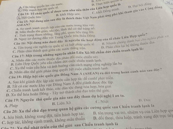 B. XO3
A Cân bằng quyền lực các nước.
D. Thực hiện quyển
C. khối Đồng minh. D. Đại hội đồng.
C. Dây mạnh hợp tác quốc tế.
Câu 14: Tổ chức quốc tế được xem như tiền thân của Liên hợp quốc là
Câo 15: Nội dung nào sau đây là thách thức Việt Nam phải ứng phố khi tham gia vào Cộng đồng
A Hội Quốc liên B. khối Hiệp ước.
ASEAN？
A. Sự cạnh tranh quyết liệt của các nước trong khu vực.
B. Mẫu thuẩn tôn giáo, sắc tộc, lãnh thỏ có thể bùng nó,
C. Tình trạng tham nhũng, lãng phí, quan liêu tăng lên.
D. Nguy cơ đương đầu với Trung Quốc trên Biên Đông.
Câu 16: Nội dung nào dưới đây là nguyên tắc hoạt động của tổ chức Liên Hợp quốc?
A. Tôn trọng các nghĩa cụ quốc tế và luật pháp quốc tế. B. Nhanh chóng dành bại chu nghĩa phát xít
C. Phân chia thành quả giữa các nước thăng trận. D. Phân chia lại hệ thống thuộc dịu.
Câu 17: Một trong những nguyên nhân Liên Xô-Mĩ chấm dứt chiến tranh lạnh là:
A. Nhân dân các nước thuộc địa phản đổi cuộc chiến này.
B. Liên Hợp Quốc yêu cầu chẩm dứt cuộc chiến tranh lạnh.
C. Xu thể toàn cầu hóa và ảnh hưởng của cách mạng công nghiệp lần ba
D. Nhân dân thế giới phản ứng quyết liệt cuộc chiến tranh lạnh.
Câu 18: Hiệp hội các quốc gia Đông Nam Á (ASEAN) ra đời trong hoàn cánh nào sau dây?
A. Sau khi giành độc lập các nước cần hợp tác để cunhf phát triển.
B. Tất cả các nước khu vực Đông Nam Á đều giảnh được độc lập.
C. Chiến tranh lạnh kết thúc, các dân tộc đang hòa hợp, hòa giải.
D. Xu thể hòa hoãn Đông - Tây trở thành chủ đạo trên thể giới.
Câu 19: Nguyên thủ quốc gia nào sau đây tham dự hội nghị I an ta.
A. Pháp B. Liên Xô C. Nhật D. Đức
Câu 20: Xu thế chủ đạo trong quan hệ giữa các cường quốc sau Chiến tranh lạnh là
B. tôn trọng vai trò, nhiệm vụ của Liên hợp quả
A. hòa bình, không xung đột, tiến hành hợp tác. D. đối thoại, thỏa hiệp, tránh xung đột trực tiếp
C. hợp tác, không cạnh tranh, không mâu thuẫn.
*ầu 21: Xu thể phát triển của thế giới sau Chiến tranh lạnh là