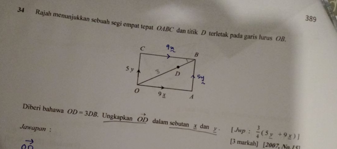 389 
34 Rajah menunjukkan sebuah segi empat tepat OABC dan titik D terletak pada garis lurus OB. 
Diberi bahawa OD=3DB. Ungkapkan vector OD dalam sebutan x dan 
Jawapan : y. [ Jwp :  3/4 (5_ y+9_ x)]
vector OD
[3 markah] [2007, No ( 5]