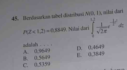 Berdasarkan tabel distribusi N(0,1) , nilai dari
P(Z<1,2)=0.8849. Nilai dari ∈tlimits _0^((1.2)frac 1)sqrt(2π )e^(-frac 1)2^2dz
adalah . . . .
A. 0,9649 D. 0,4649
B. 0.5649 E. 0,3849
C. 0,5359