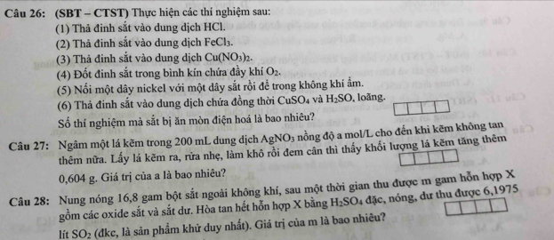 (SBT - CTST) Thực hiện các thí nghiệm sau: 
(1) Thả đinh sắt vào dung dịch HCl. 
(2) Thả đinh sắt vào dung dịch FeCl_3. 
(3) Thả đinh sắt vào dung dịch Cu(NO_3)_2. 
(4) Đốt đinh sắt trong bình kín chứa đầy khí O_2. 
(5) Nổi một dây nickel với một dây sắt rồi để trong không khí ẩm. 
(6) Thả đinh sắt vào dung dịch chứa đồng thời CuS _4 và H_2SO , loãng. 
Số thí nghiệm mà sắt bị ăn mòn điện hoá là bao nhiêu? 
Câu 27: Ngâm một lá kẽm trong 200 mL dung dịch AgNO_3 nồng độ a mol/L cho đến khi kẽm không tan 
thêm nữa. Lấy lá kẽm ra, rửa nhẹ, làm khô rồi đem cân thì thấy khối lượng lá kẽm tăng thêm
0,604 g. Giá trị của a là bao nhiêu? 
Câu 28: Nung nóng 16, 8 gam bột sắt ngoài không khí, sau một thời gian thu được m gam hỗn hợp X , nóng, dư thu được 6,1975 
gồm các oxide sắt và sắt dư. Hòa tan hết hỗn hợp X bằng H_2SO 4 dac
lít SO_2 (đkc, là sản phẩm khử duy nhất). Giá trị của m là bao nhiêu?