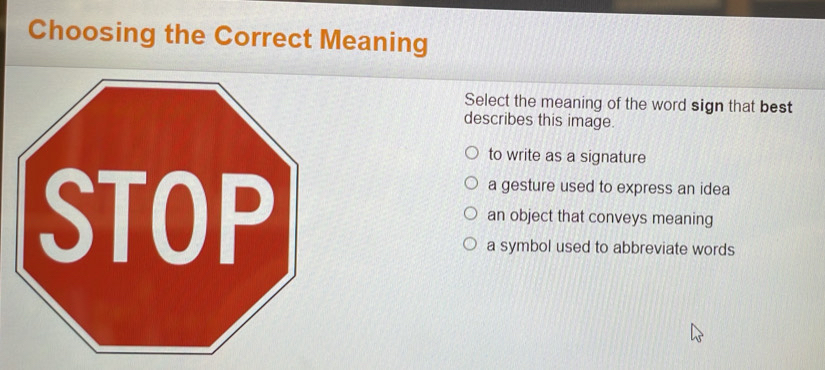 Choosing the Correct Meaning
Select the meaning of the word sign that best
describes this image.
to write as a signature
a gesture used to express an idea
an object that conveys meaning
a symbol used to abbreviate words