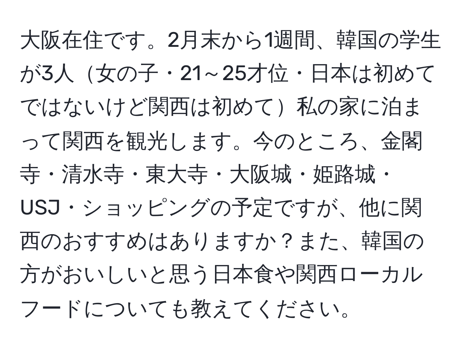 大阪在住です。2月末から1週間、韓国の学生が3人女の子・21～25才位・日本は初めてではないけど関西は初めて私の家に泊まって関西を観光します。今のところ、金閣寺・清水寺・東大寺・大阪城・姫路城・USJ・ショッピングの予定ですが、他に関西のおすすめはありますか？また、韓国の方がおいしいと思う日本食や関西ローカルフードについても教えてください。