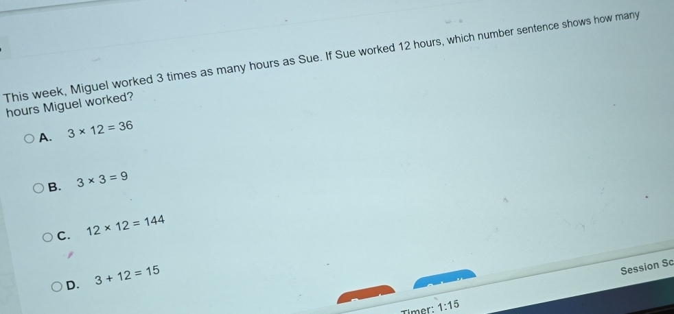 This week, Miguel worked 3 times as many hours as Sue. If Sue worked 12 hours, which number sentence shows how many
hours Miguel worked?
A. 3* 12=36
B. 3* 3=9
C. 12* 12=144
D. 3+12=15
Session Sc
Timer: 1:15