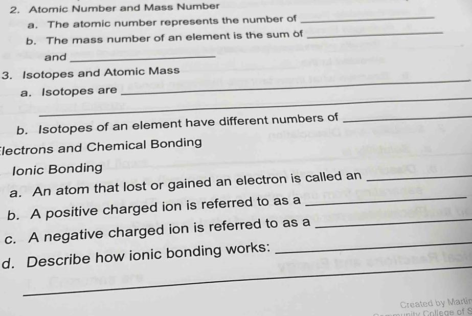 Atomic Number and Mass Number 
a. The atomic number represents the number of 
_ 
b. The mass number of an element is the sum of 
_ 
and_ 
_ 
3. Isotopes and Atomic Mass 
_ 
a. Isotopes are 
b. Isotopes of an element have different numbers of_ 
Electrons and Chemical Bonding 
Ionic Bonding 
_ 
a. An atom that lost or gained an electron is called an_ 
b. A positive charged ion is referred to as a 
c. A negative charged ion is referred to as a 
_ 
_ 
d. Describe how ionic bonding works: 
_ 
_ 
Created by Marlin 
mun ity College of S