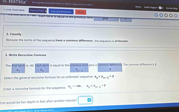 MATHiaª Writing Recursive Formulas to Model Sequence Stuations Home Audio Support System Help
< Unit Overview Step-by-Step Sample Problem Hints
44 . Each term is equal to the previous term plus  2.
2. Classify
Because the terms of the sequence have a common difference , the sequence is arithmetic .
3. Write Recursive Formula
The first term is -44. Each term is equal to the previous term plus a common difference. The common difference is 2.
a_1 a_n
a_n-1 d
Select the general recursive formula for an arithmetic sequence: a_n=a_n-1+d. 
Enter a recursive formula for the sequence. a_1=-44, a_n=a_n-1+2
'hat would be her depth in feet after another minute?
Version: 9,6.15 Server Version: 0615