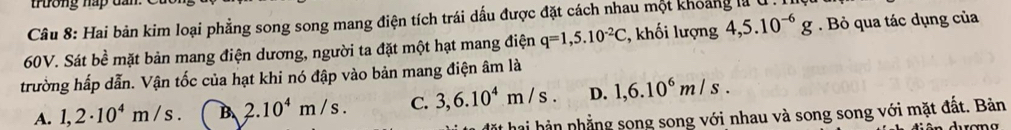 Hai bản kim loại phẳng song song mang điện tích trái dấu được đặt cách nhau một khoảng là U .
60V. Sát bề mặt bản mang điện dương, người ta đặt một hạt mang điện q=1,5.10^(-2)C :, khối lượng 4,5.10^(-6)g. Bỏ qua tác dụng của
trường hấp dẫn. Vận tốc của hạt khi nó đập vào bản mang điện âm là
A. 1,2· 10^4m/s. B. 2.10^4m/s. C. 3, 6.10^4m/s. D. 1,6.10^6m/s. 
ặt hai hản nhẳng song song với nhau và song song với mặt đất. Bản
ên durana