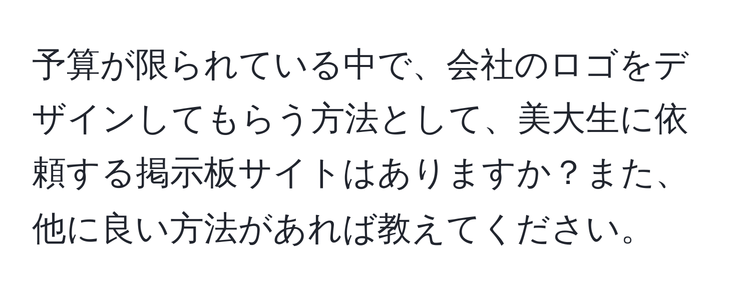 予算が限られている中で、会社のロゴをデザインしてもらう方法として、美大生に依頼する掲示板サイトはありますか？また、他に良い方法があれば教えてください。