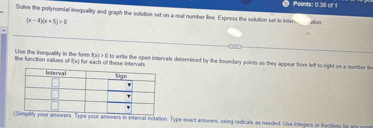 Points: 0.38 of 1 
Solve the polynomial inequality and graph the solution set on a real number line. Express the solution set in interv ation
(x-4)(x+5)>0
Use the inequality in the form f(x)>0 to write the open intervals determined by the boundary points as they appear from left to right on a number lin 
the function values of f(x) for each of these intervals. 
Type your answers in interval notation. Type exact answers, using radicals as needed. Use integers or fractions for any numb