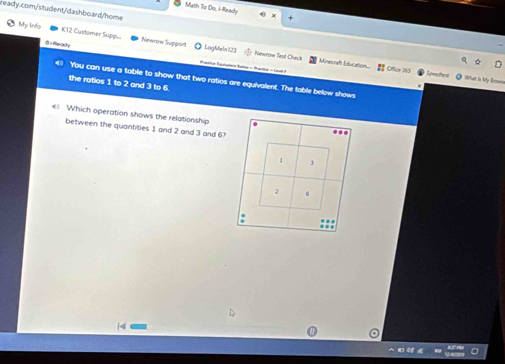 Math To Do, i-Ready 
ready.com/student/dashboard/home 
My Info K12 Customer Supp... Newrow Support 
i Ready 
LogMeln123 3 4/4  Newrow Test Check Minecraft Education... Office 365 
Practice: Equivalent Ratios - Practice - Level F x 
Speedtest What Is My Enowen 
You can use a table to show that two ratios are equivalent. The table below shows 
the ratios 1 to 2 and 3 to 6. 
Which operation shows the relationship 
between the quantities 1 and 2 and 3 and 6?