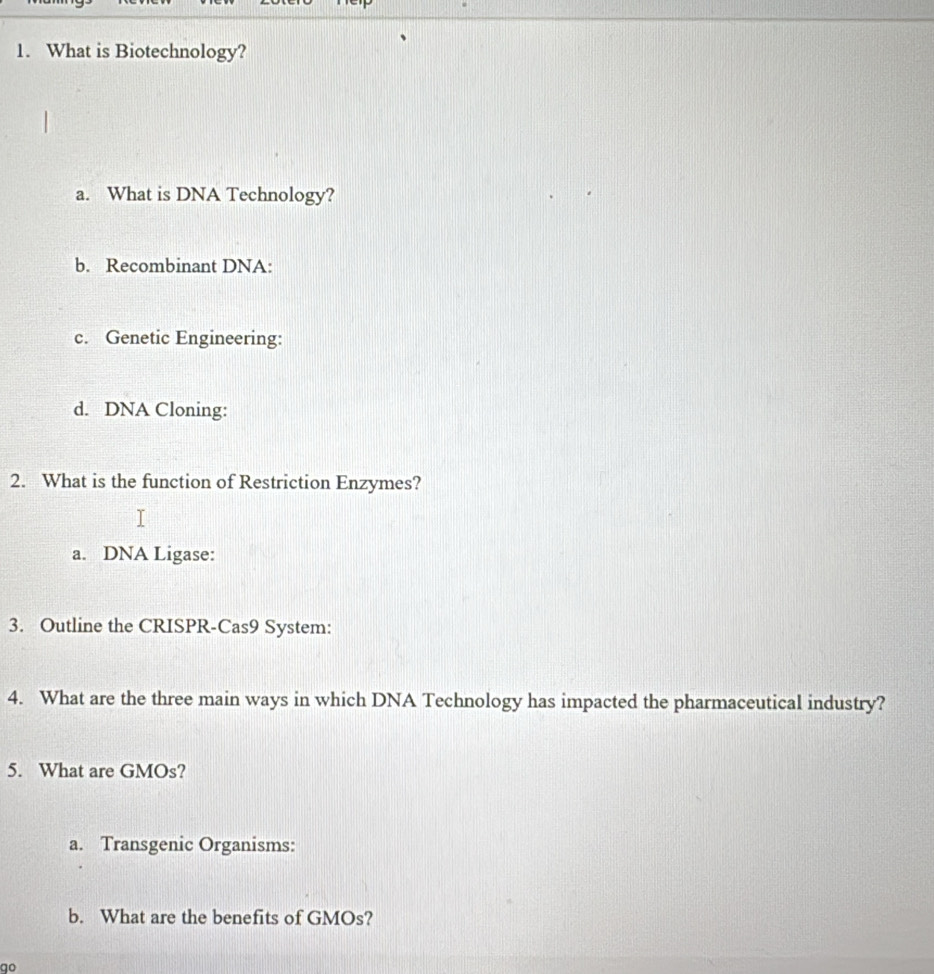 What is Biotechnology?
a. What is DNA Technology?
b. Recombinant DNA:
c. Genetic Engineering:
d. DNA Cloning:
2. What is the function of Restriction Enzymes?
a. DNA Ligase:
3. Outline the CRISPR-Cas9 System:
4. What are the three main ways in which DNA Technology has impacted the pharmaceutical industry?
5. What are GMOs?
a. Transgenic Organisms:
b. What are the benefits of GMOs?
qo