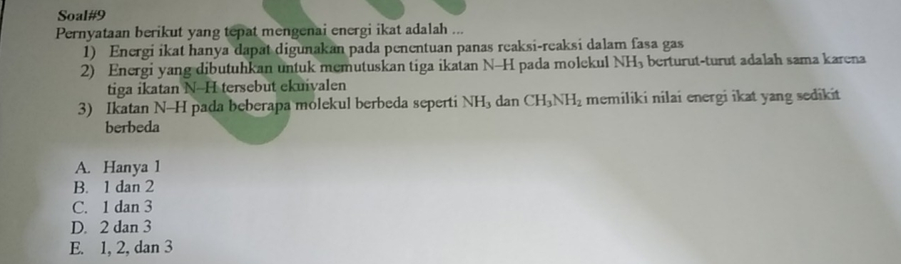 Soal#9
Pernyataan berikut yang tepat mengenai energi ikat adalah ...
1) Energi ikat hanya dapat digunakan pada penentuan panas reaksi-reaksi dalam fasa gas
2) Energi yang dibutuhkan untuk memutuskan tiga ikatan N-H pada molekul NH₃ berturut-turut adalah sama karena
tiga ikatan N-H tersebut ekuivalen
3) Ikatan N-H pada beberapa molekul berbeda seperti NH_3 dan CH_3NH_2 memiliki nilai energi ikat yang sedikit
berbeda
A. Hanya 1
B. 1 dan 2
C. 1 dan 3
D. 2 dan 3
E. 1, 2, dan 3