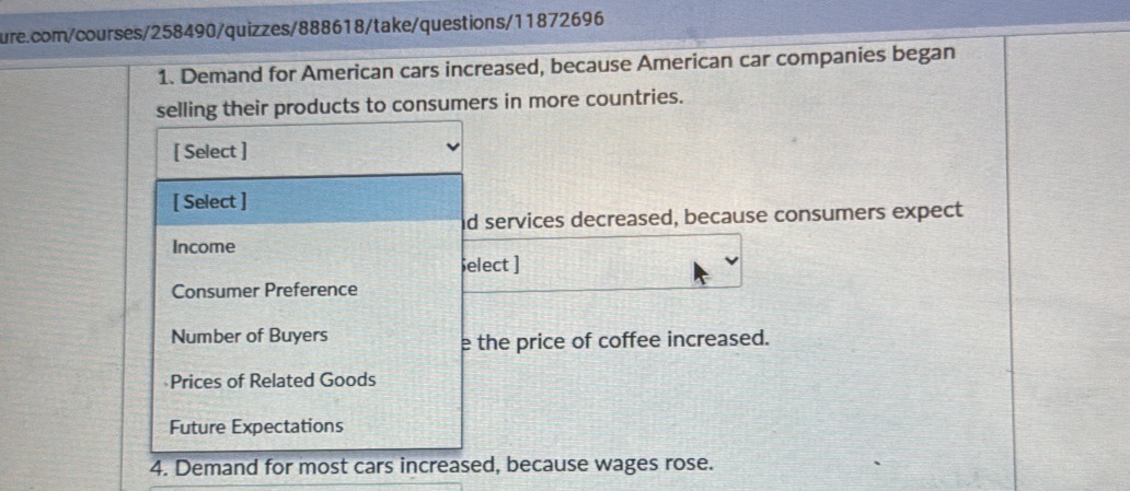 Demand for American cars increased, because American car companies began 
selling their products to consumers in more countries. 
[ Select ] 
[ Select ] 
d services decreased, because consumers expect 
Income 
elect ] 
Consumer Preference 
Number of Buyers 
e the price of coffee increased. 
Prices of Related Goods 
Future Expectations 
4. Demand for most cars increased, because wages rose.