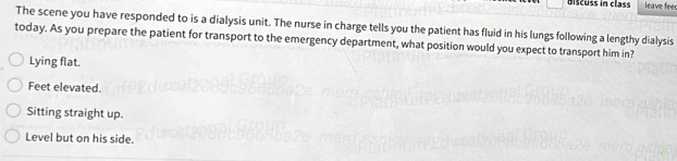 discuss in class leave feer
The scene you have responded to is a dialysis unit. The nurse in charge tells you the patient has fluid in his lungs following a lengthy dialysis
today. As you prepare the patient for transport to the emergency department, what position would you expect to transport him in?
Lying flat.
Feet elevated.
Sitting straight up.
Level but on his side.