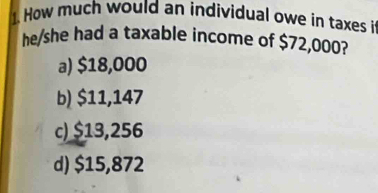 How much would an individual owe in taxes it
he/she had a taxable income of $72,000?
a) $18,000
b) $11,147
c) $13,256
d) $15,872