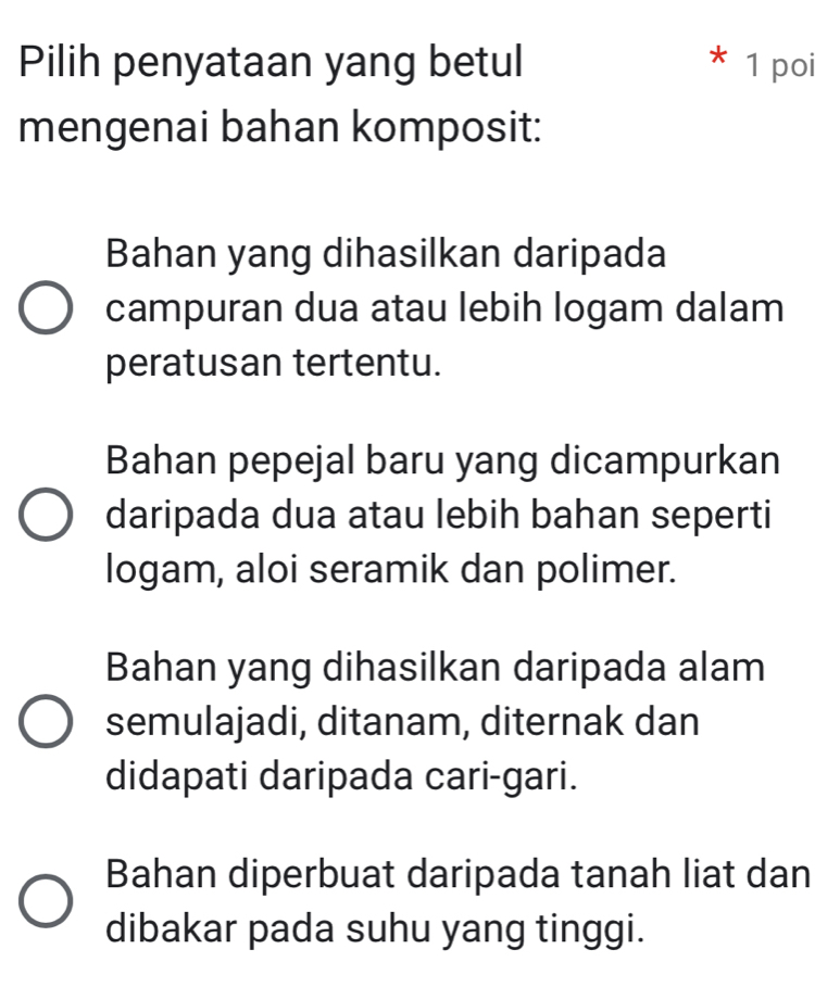 Pilih penyataan yang betul 1 poi
mengenai bahan komposit:
Bahan yang dihasilkan daripada
campuran dua atau lebih logam dalam
peratusan tertentu.
Bahan pepejal baru yang dicampurkan
daripada dua atau lebih bahan seperti
logam, aloi seramik dan polimer.
Bahan yang dihasilkan daripada alam
semulajadi, ditanam, diternak dan
didapati daripada cari-gari.
Bahan diperbuat daripada tanah liat dan
dibakar pada suhu yang tinggi.