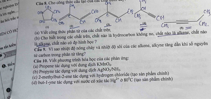 nghiệm Đ Câu 8. Cho công thức câu tạo cua các chạt quối 
là lời ngắn.... 
Tâu hỏi trắc n 
tên Cỏ hợ 
(a) Viết công thức phân tử của các chất trên 
(b) Cho biết trong các chất trên, chất nào là hydrocarbon không no, chất n 
m tắt kiến là alkyne, chất nào có đp hình học ? 
Cầu 9. Vì sao nhiệt độ nóng chảy và nhiệt độ sôi của các alkene, alkyne tăng dần khi số nguyên 
Lỷ thí 
tử carbon trong phân tử tăng? 
Câu 10. Viết phương trình hóa học của các phản ứng: 
❶. Biến 
(a) Propene tác dụng với dung dịch K MnO_4. 
(b) Propyne tác dụng với dung dịch AgNO_3/NH_3. 
(c) 2 -methylbut -2 -ene tác dụng với hydrogen chloride (tạo sản phẩm chính) 
(d) but -1 -yne tác dụng với nước có xúc tác Hg^(2+) Ở 80°C (tạo sản phẩm chính)