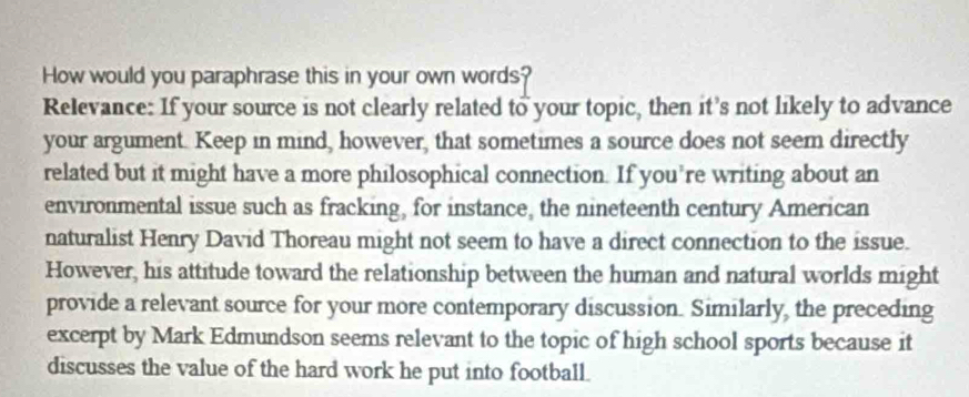 How would you paraphrase this in your own words? 
Relevance: If your source is not clearly related to your topic, then it's not likely to advance 
your argument. Keep in mind, however, that sometimes a source does not seem directly 
related but it might have a more philosophical connection. If you're writing about an 
environmental issue such as fracking, for instance, the nineteenth century American 
naturalist Henry David Thoreau might not seem to have a direct connection to the issue. 
However, his attitude toward the relationship between the human and natural worlds might 
provide a relevant source for your more contemporary discussion. Similarly, the preceding 
excerpt by Mark Edmundson seems relevant to the topic of high school sports because it 
discusses the value of the hard work he put into football.