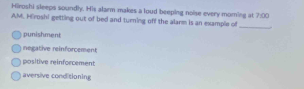 Hiroshi sleeps soundly. His alarm makes a loud beeping noise every morning at 7:00 
AM. Hiroshi getting out of bed and turning off the alarm is an example of_
punishment
negative reinforcement
positive reinforcement
aversive conditioning