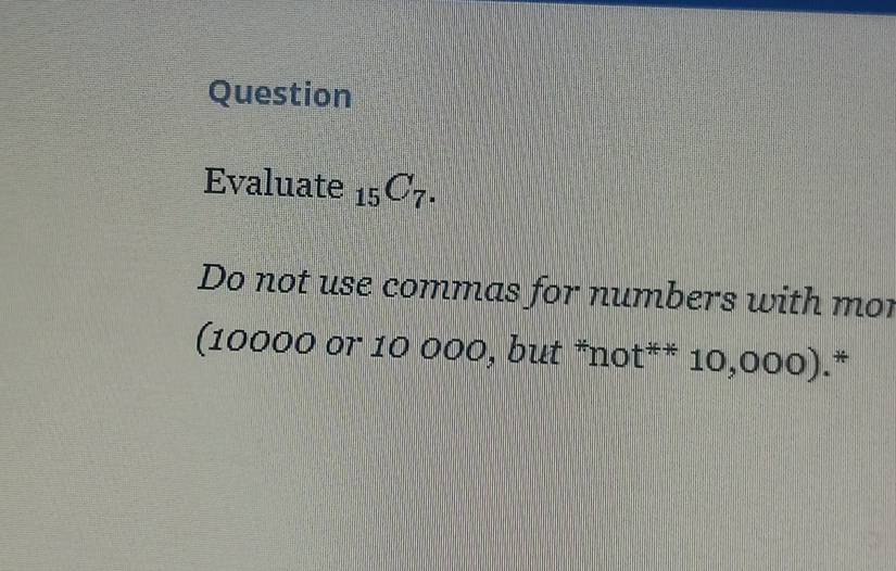 Question 
Evaluate _15C_7. 
Do not use commas for numbers with mor 
(10000 or 10 000, but *not** 10,000).*