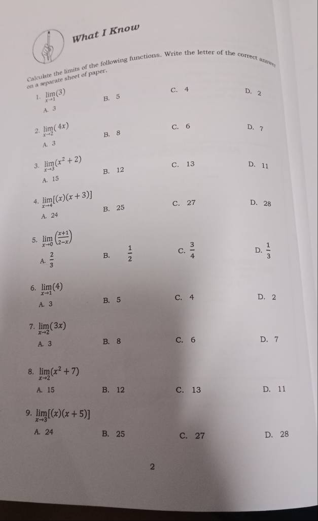 What I Know
Calculate the limits of the following functions. Write the letter of the correct answe
on a separate sheet of paper.
C. 4
D. 2
1. limlimits _xto 1(3) B. 5
A. 3
C. 6 D. 7
2. limlimits _xto 2(4x) B. 8
A. 3
C. 13 D. 11
3. limlimits _xto 3(x^2+2) B. 12
A. 15
4. limlimits _xto 4[(x)(x+3)] B. 25
C. 27 D. 28
A. 24
5. limlimits _xto 0( (x+1)/2-x )
A.  2/3  B.  1/2  C.  3/4 
D.  1/3 
6. limlimits _xto 1(4)
A. 3 B. 5
C. 4 D. 2
7. limlimits _xto 2(3x)
A. 3 B. 8 C. 6 D. 7
8. limlimits _xto 2(x^2+7)
A. 15 B. 12 C. 13 D. 11
9. limlimits _xto 3[(x)(x+5)]
A. 24 B. 25 C. 27 D. 28
2