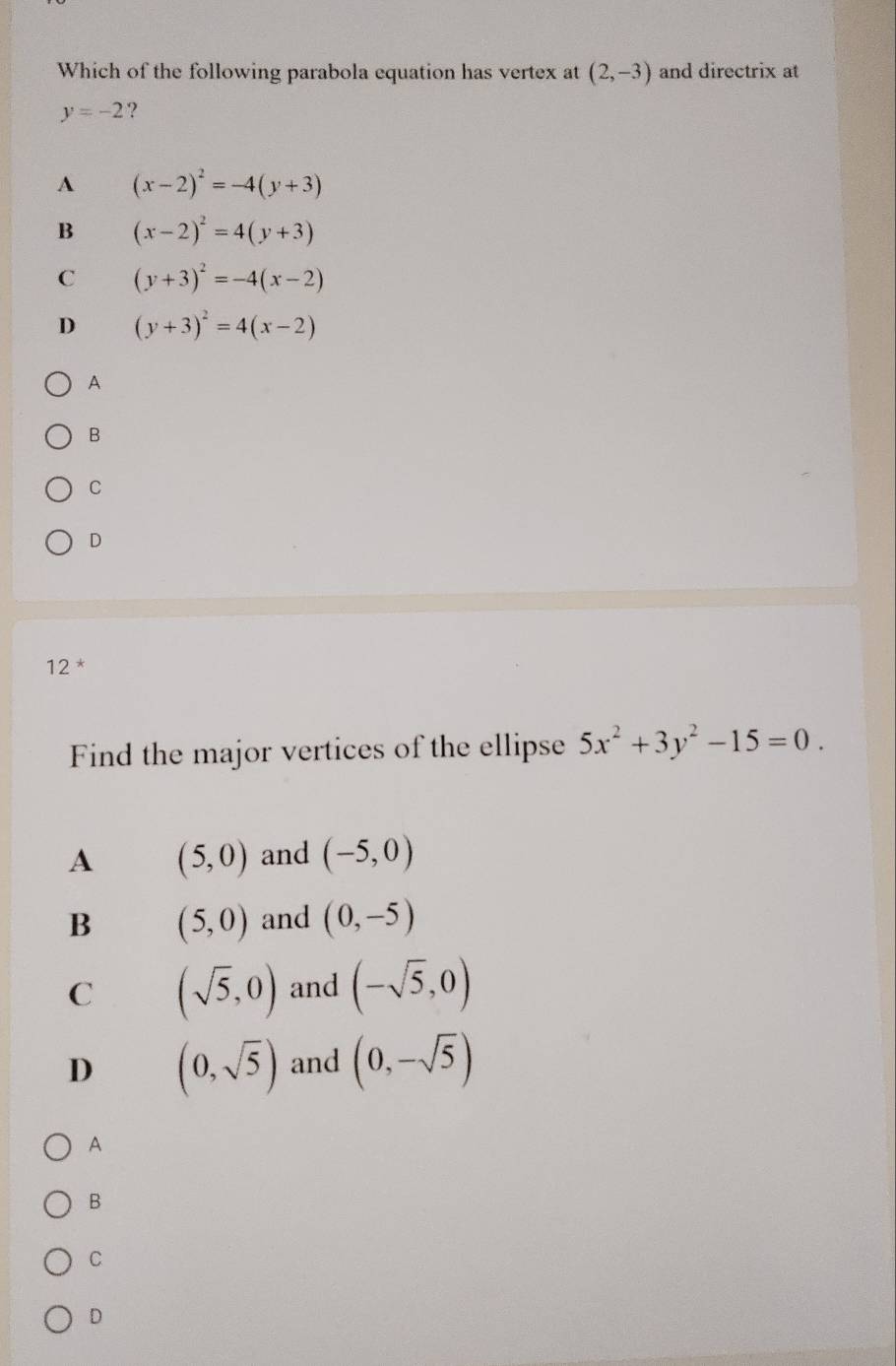 Which of the following parabola equation has vertex at (2,-3) and directrix at
y=-2 ?
A (x-2)^2=-4(y+3)
B (x-2)^2=4(y+3)
C (y+3)^2=-4(x-2)
D (y+3)^2=4(x-2)
A
B
C
D
12 *
Find the major vertices of the ellipse 5x^2+3y^2-15=0.
A (5,0) and (-5,0)
B (5,0) and (0,-5)
C (sqrt(5),0) and (-sqrt(5),0)
D (0,sqrt(5)) and (0,-sqrt(5))
A
B
C
D