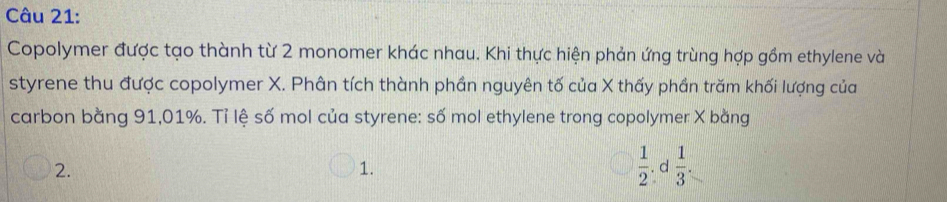 Copolymer được tạo thành từ 2 monomer khác nhau. Khi thực hiện phản ứng trùng hợp gồm ethylene và
styrene thu được copolymer X. Phân tích thành phần nguyên tố của X thấy phần trăm khối lượng của
carbon bằng 91,01%. Tỉ lệ số mol của styrene: số mol ethylene trong copolymer X bằng
2. . d  1/3 .
1.
 1/2 