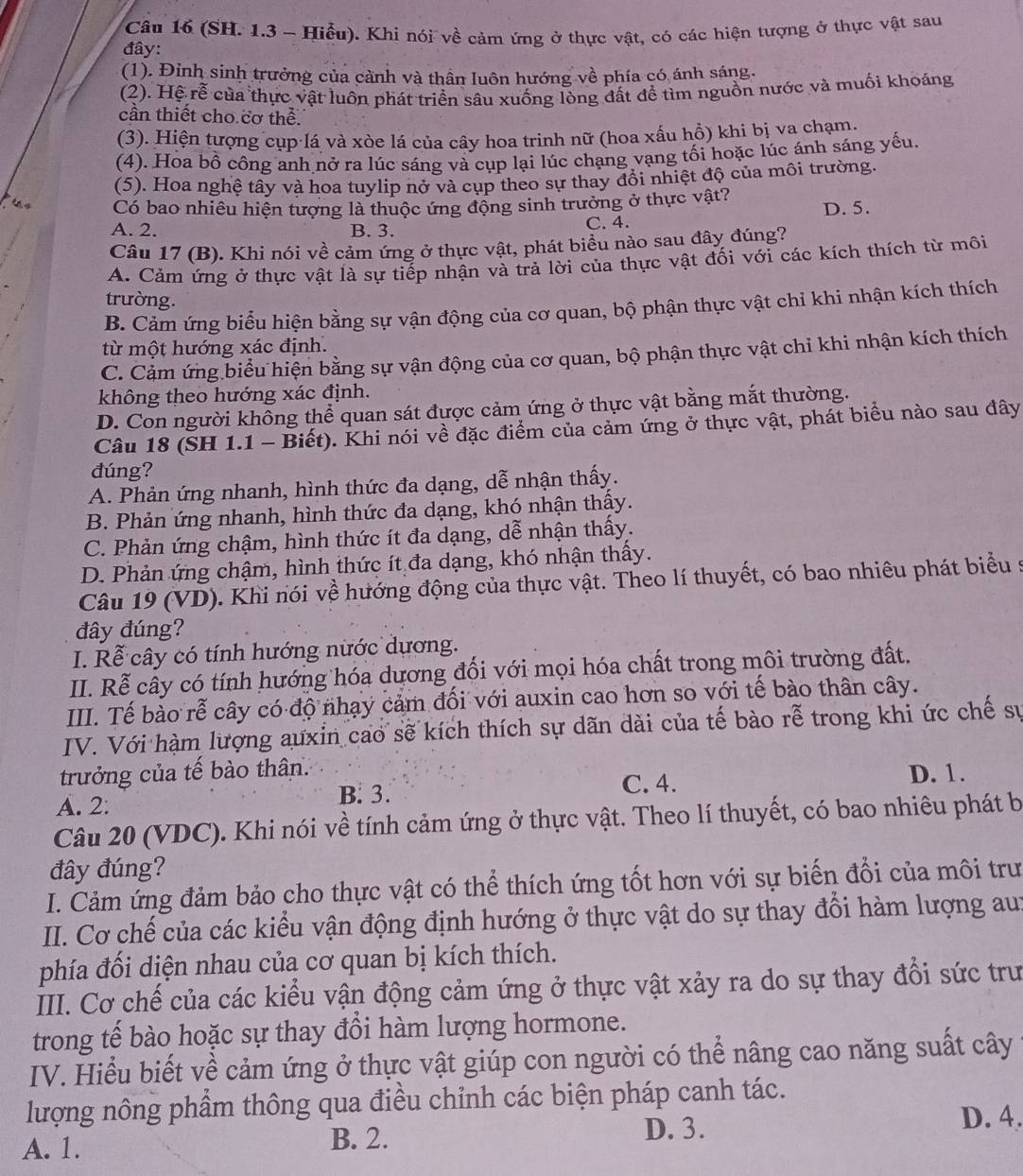 (SH. 1.3 - Hiểu). Khi nói về cảm ứng ở thực vật, có các hiện tượng ở thực vật sau
đây:
(1). Đinh sinh trưởng của cảnh và thân luôn hướng về phía có ánh sáng.
(2). Hệ rễ của thực vật luôn phát triển sâu xuống lòng đất để tìm nguồn nước và muối khoáng
cần thiết cho cơ thể.
(3). Hiện tượng cụp lá và xòe lá của cây hoa trinh nữ (hoa xấu hồ) khi bị va chạm.
(4). Hoa bồ công anh nở ra lúc sáng và cụp lại lúc chạng vạng tối hoặc lúc ánh sáng yếu.
(5). Hoa nghệ tây và hoa tuylip nở và cụp theo sự thay đổi nhiệt độ của môi trường.
4 Có bao nhiêu hiện tượng là thuộc ứng động sinh trưởng ở thực vật? D. 5.
A. 2. B. 3. C. 4.
Câu 17 (B). Khi nói về cảm ứng ở thực vật, phát biểu nào sau đây đúng?
A. Cảm ứng ở thực vật là sự tiếp nhận và trả lời của thực vật đối với các kích thích từ môi
trường.
B. Cảm ứng biểu hiện bằng sự vận động của cơ quan, bộ phận thực vật chỉ khi nhận kích thích
từ một hướng xác định.
C. Cảm ứng biểu hiện bằng sự vận động của cơ quan, bộ phận thực vật chỉ khi nhận kích thích
không theo hướng xác định.
D. Con người không thể quan sát được cảm ứng ở thực vật bằng mắt thường.
Câu 18 (SH 1.1 - Biết). Khi nói về đặc điểm của cảm ứng ở thực vật, phát biểu nào sau đây
đúng?
A. Phản ứng nhanh, hình thức đa dạng, dễ nhận thấy.
B. Phản ứng nhanh, hình thức đa dạng, khó nhận thấy.
C. Phản ứng chậm, hình thức ít đa dạng, dễ nhận thấy.
D. Phản ứng chậm, hình thức ít đa dạng, khó nhận thấy.
Câu 19 (VD). Khi nói về hướng động của thực vật. Theo lí thuyết, có bao nhiêu phát biểu s
đây đúng?
I. Rễ cây có tính hướng nước dương.
II. Rễ cây có tính hướng hóa dương đối với mọi hóa chất trong môi trường đất.
III. Tế bào rễ cây có độ nhạy cảm đối với auxin cao hơn so với tế bào thân cây.
IV. Với hàm lượng auxin cao sẽ kích thích sự dãn dài của tế bào rễ trong khi ức chế sự
trưởng của tế bào thân. D. 1.
A. 2: B. 3.
C. 4.
Câu 20 (VDC). Khi nói về tính cảm ứng ở thực vật. Theo lí thuyết, có bao nhiêu phát b
đây đúng?
I. Cảm ứng đảm bảo cho thực vật có thể thích ứng tốt hơn với sự biến đổi của môi trư
II. Cơ chế của các kiểu vận động định hướng ở thực vật do sự thay đổi hàm lượng au:
phía đối diện nhau của cơ quan bị kích thích.
III. Cơ chế của các kiểu vận động cảm ứng ở thực vật xảy ra do sự thay đổi sức trư
trong tế bào hoặc sự thay đổi hàm lượng hormone.
IV. Hiểu biết về cảm ứng ở thực vật giúp con người có thể nâng cao năng suất cây
lượng nông phẩm thông qua điều chỉnh các biện pháp canh tác.
A. 1. B. 2. D. 3. D. 4.