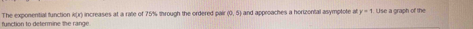 The exponential function k(x) increases at a rate of 75% through the ordered pair (0,5) and approaches a horizontal asymptote at y=1. Use a graph of the 
function to determine the range.