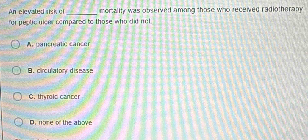 An elevated risk of _mortality was observed among those who received radiotherapy
for peptic ulcer compared to those who did not.
A. pancreatic cancer
B. circulatory disease
C. thyroid cancer
D. none of the above