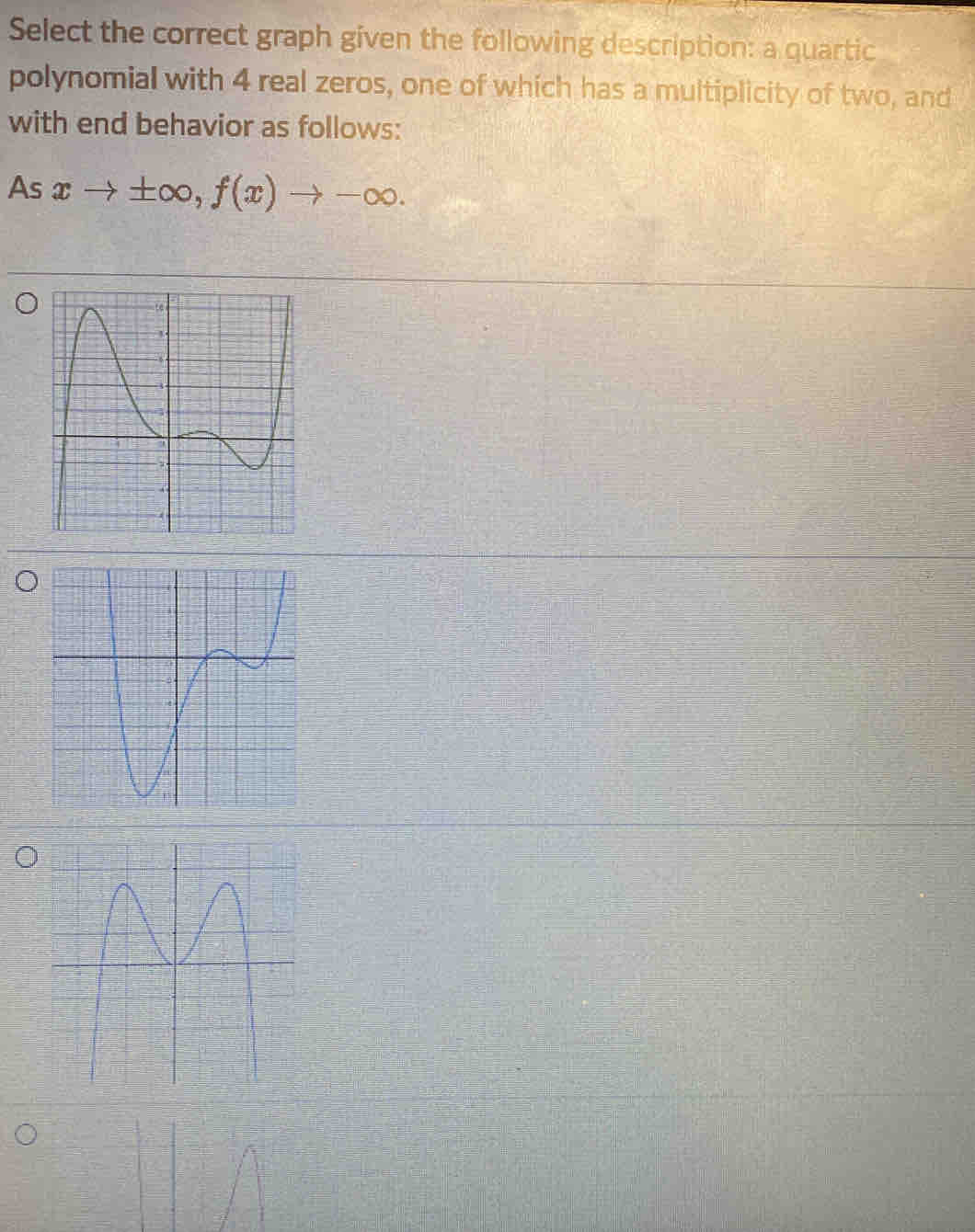 Select the correct graph given the following description: a quartic 
polynomial with 4 real zeros, one of which has a multiplicity of two, and 
with end behavior as follows: 
As xto ± ∈fty , f(x)to -∈fty.