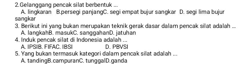 Gelanggang pencak silat berbentuk ...
A. lingkaran B.persegi panjangC. segi empat bujur sangkar D. segi lima bujur
sangkar
3. Berikut ini yang bukan merupakan teknik gerak dasar dalam pencak silat adalah ...
A. langkahB. masukC. sanggahanD. jatuhan
4. Induk pencak silat di Indonesia adalah ...
A. IPSIB. FIFAC. IBSI D. PBVSI
5. Yang bukan termasuk kategori dalam pencak silat adalah ...
A. tandingB.campuranC. tunggalD.ganda