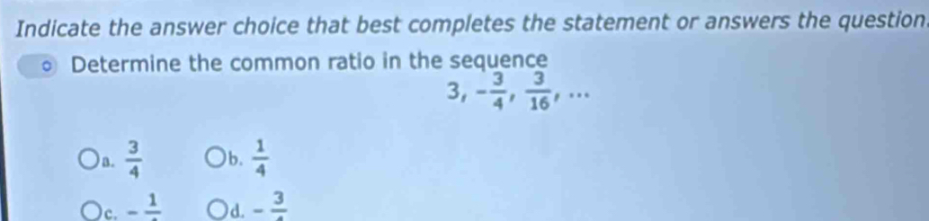 Indicate the answer choice that best completes the statement or answers the question
Determine the common ratio in the sequence
3, - 3/4 ,  3/16 ,... 
) n.  3/4  )b.  1/4 
)c. -frac 1 -frac 3
d.