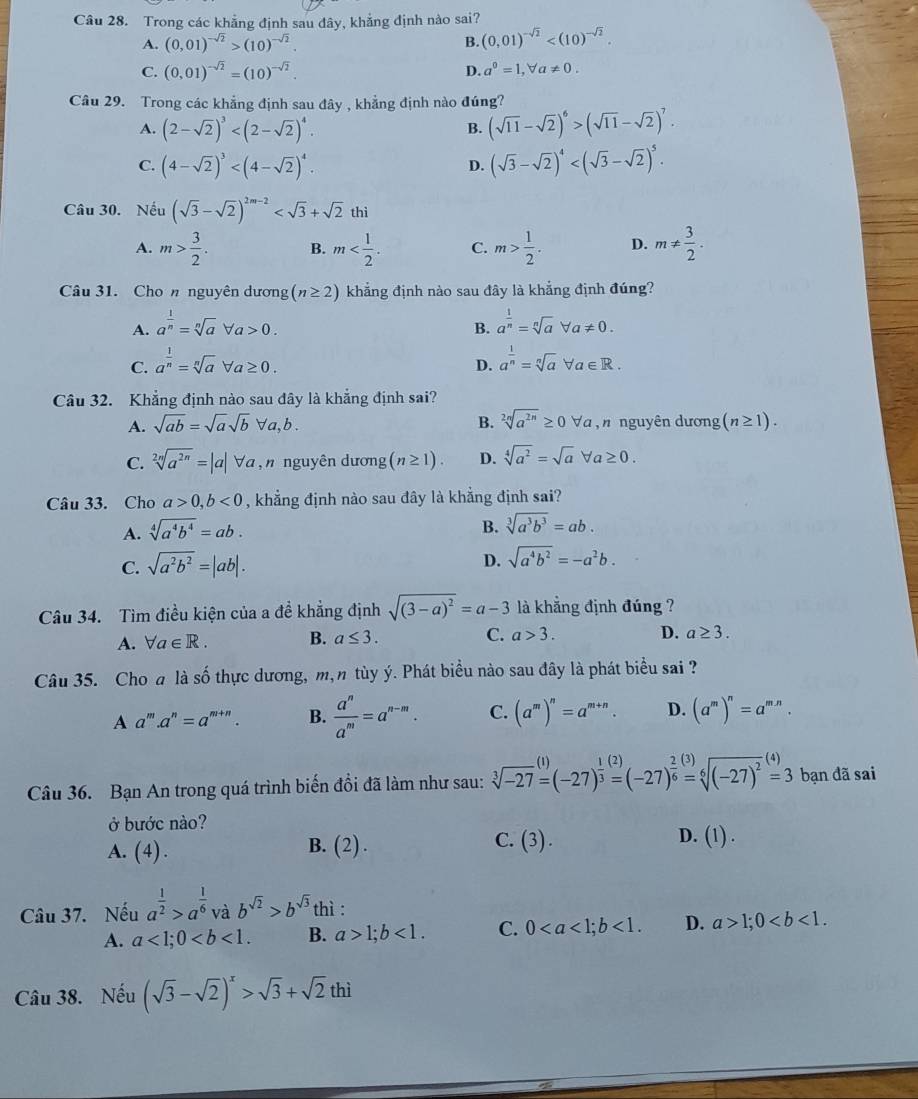 Trong các khẳng định sau đây, khẳng định nào sai?
A. (0,01)^-sqrt(2)>(10)^-sqrt(2). B. (0,01)^-sqrt(2)
C. (0,01)^-sqrt(2)=(10)^-sqrt(2).
D. a^0=1,forall a!= 0.
Câu 29. Trong các khẳng định sau đây , khẳng định nào đúng?
A. (2-sqrt(2))^3 (sqrt(11)-sqrt(2))^6>(sqrt(11)-sqrt(2))^7.
B.
C. (4-sqrt(2))^3 (sqrt(3)-sqrt(2))^4
D.
Câu 30. Nếu (sqrt(3)-sqrt(2))^2m-2
A. m> 3/2 . B. m C. m> 1/2 . D. m!=  3/2 .
Câu 31. Cho n nguyên dương (n≥ 2) khẳng định nào sau đây là khẳng định đúng?
A. a^(frac 1)n=sqrt[n](a)forall a>0. a^(frac 1)n=sqrt[n](a)forall a!= 0.
B.
C. a^(frac 1)n=sqrt[n](a)forall a≥ 0. a^(frac 1)n=sqrt[n](a)forall a∈ R.
D.
Câu 32. Khẳng định nào sau đây là khẳng định sai?
A. sqrt(ab)=sqrt(a)sqrt(b)forall a,b. B. sqrt[2n](a^(2n))≥ 0forall a , n nguyên dương (n≥ 1).
C. sqrt[2n](a^(2n))=|a|forall a , nnguyên dương (n≥ 1). D. sqrt[4](a^2)=sqrt(a)forall a≥ 0.
Câu 33. Cho a>0,b<0</tex> , khẳng định nào sau đây là khẳng định sai?
A. sqrt[4](a^4b^4)=ab.
B. sqrt[3](a^3b^3)=ab.
C. sqrt(a^2b^2)=|ab|. D. sqrt(a^4b^2)=-a^2b.
Câu 34. Tìm điều kiện của a đề khẳng định sqrt((3-a)^2)=a-3 là khẳng định đúng ?
A. forall a∈ R. B. a≤ 3. C. a>3. D. a≥ 3.
Câu 35. Cho a là số thực dương, m, n tùy ý. Phát biểu nào sau đây là phát biểu sai ?
A a^m.a^n=a^(m+n). B.  a^n/a^m =a^(n-m). C. (a^m)^n=a^(m+n). D. (a^m)^n=a^(mn).
Câu 36. Bạn An trong quá trình biến đổi đã làm như sau: sqrt[3](-27)beginarrayr (1) =(-27)^ 1/3 =(-27)^ 2/6 =sqrt[6]((-27)^2)beginarrayr (4) =3endarray bạn đã sai
ở bước nào? D. (1) .
A. (4) .
C.
B. (2). (3).
Câu 37. Nếu a^(frac 1)2>a^(frac 1)6 và b^(sqrt(2))>b^(sqrt(3)) thì :
A. a<1;0 B. a>1;b<1. C. 0<1. D. a>1;0
Câu 38. Nếu (sqrt(3)-sqrt(2))^x>sqrt(3)+sqrt(2)thi