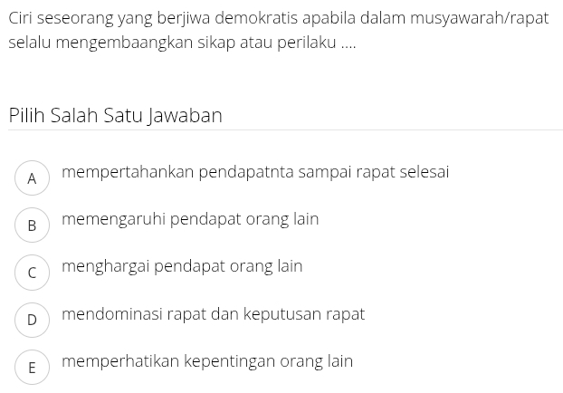 Ciri seseorang yang berjiwa demokratis apabila dalam musyawarah/rapat
selalu mengembaangkan sikap atau perilaku ....
Pilih Salah Satu Jawaban
mempertahankan pendapatnta sampai rapat selesai
B memengaruhi pendapat orang lain
c menghargai pendapat orang lain
D mendominasi rapat dan keputusan rapat
E memperhatikan kepentingan orang lain