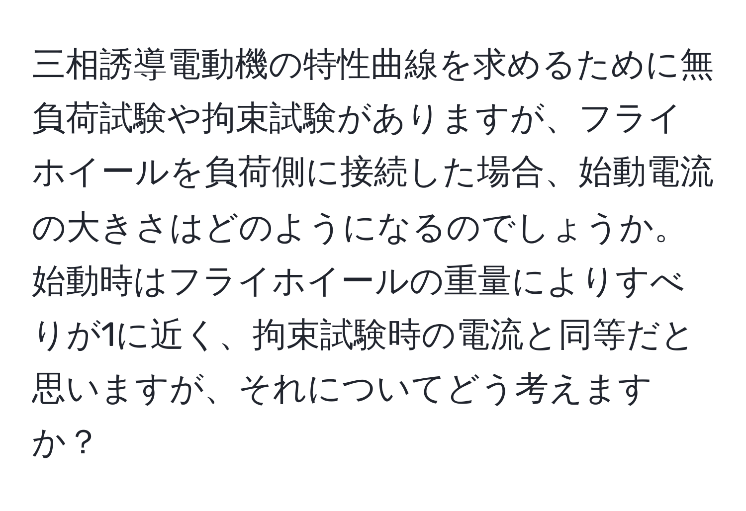 三相誘導電動機の特性曲線を求めるために無負荷試験や拘束試験がありますが、フライホイールを負荷側に接続した場合、始動電流の大きさはどのようになるのでしょうか。始動時はフライホイールの重量によりすべりが1に近く、拘束試験時の電流と同等だと思いますが、それについてどう考えますか？