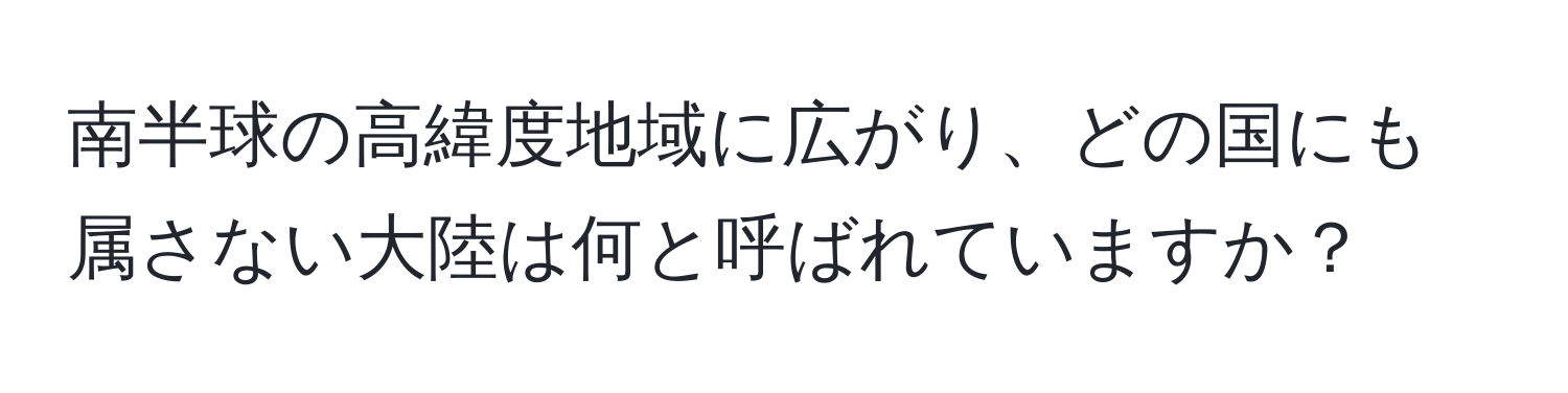 南半球の高緯度地域に広がり、どの国にも属さない大陸は何と呼ばれていますか？