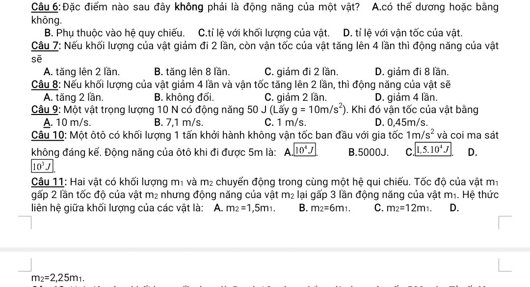 Đặc điểm nào sau đây không phải là động năng của một vật? A.có thể dương hoặc bằng
không.
B. Phụ thuộc vào hệ quy chiếu. C.tỉ lệ với khối lượng của vật. D. tỉ lệ với vận tốc của vật.
Câu 7: Nếu khối lượng của vật giảm đi 2 lần, còn vận tốc của vật tăng lên 4 lần thì động năng của vật
sẽ
A. tăng lên 2 lần. B. tăng lên 8 lần. C. giảm đi 2 lần. D. giảm đi 8 lần.
Câu 8: Nếu khối lượng của vật giảm 4 lần và vận tốc tăng lên 2 lần, thì động năng của vật sẽ
A. tăng 2 lần. B. không đổi. C. giảm 2 lần. D. giảm 4 lần.
Câu 9: Một vật trọng lượng 10 N có động năng 50 J (Lấy g=10m/s^2). Khi đó vận tốc của vật bằng
A. 10 m/s. B. 7,1 m/s. C. 1 m/s. D. 0,45m/s.
Câu 10: Một ôtô có khối lượng 1 tấn khởi hành không vận tốc ban đầu với gia tốc 1m/s^2 và coi ma sát
không đáng kể. Động năng của ôtô khi đi được 5m là: A 10^4J B.5000J. C. 1,5.10^4J D.
10^3J
Câu 11: Hai vật có khối lượng m1 và m_2 chuyển động trong cùng một hệ qui chiếu. Tốc độ của vật m1
gấp 2 lần tốc độ của vật m² nhưng động năng của vật m² lại gấp 3 lần động năng của vật m_1. Hệ thức
liên hệ giữa khối lượng của các vật là: A. m_2=1,5m_1. B. m_2=6m_1. C. m_2=12m_1. D.
m_2=2,25m_1.