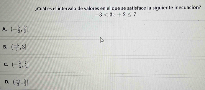 ¿Cuál es el intervalo de valores en el que se satisface la siguiente inecuación?
-3<3x+2≤ 7
A. (- 5/3 , 5/3 ]
B. ( (-5)/3 ,3]
C. (- 2/3 , 7/3 ]
D. ( (-2)/3 , 5/3 ]