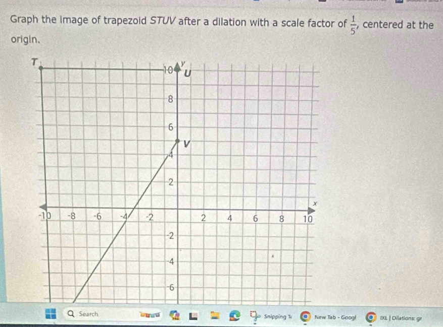 Graph the image of trapezoid STUV after a dilation with a scale factor of  1/5  , centered at the 
origin. 
Search nn Snipping T New Tab - Goog! IXL | Dilations: gr