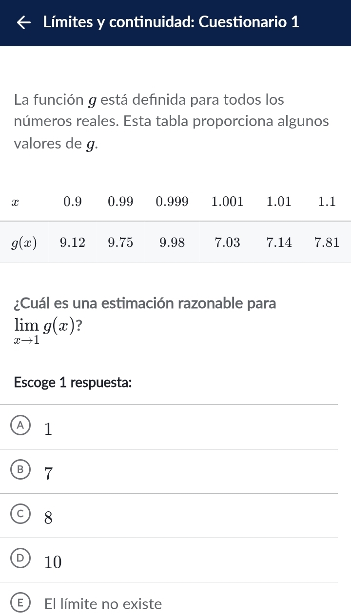 Límites y continuidad: Cuestionario 1
La función g está defınida para todos los
números reales. Esta tabla proporciona algunos
valores de g.
¿Cuál es una estimación razonable para
limlimits _xto 1g(x) ?
Escoge 1 respuesta:
A 1
7
8
10
E ) El límite no existe