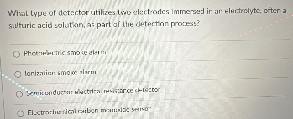 What type of detector utilizes two electrodes immersed in an electrolyte, often a
sulfuric acid solution, as part of the detection process?
Photoelectric smoke alarm
Ionization smoke alarm
Semiconductor electrical resistance detector
Electrochemical carbon monoxide sensor