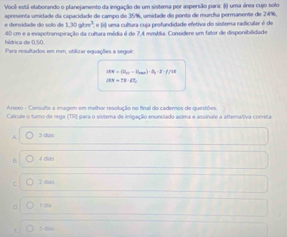 Você está elaborando o planejamento da irrigação de um sistema por aspersão para: (i) uma área cujo solo
apresenta umidade da capacidade de campo de 35%, umidade do ponto de murcha permanente de 24%.
e densidade do solo de 1,30gkm^3 : e (ii) uma cultura cuja profundidade efetiva do sistema radicular é de
40 cm e a evapotranspiração da cultura média é de 7,4 mmídia. Considere um fator de disponibilidade
hídrica de 0.50.
Para resultados em mm, utilizar equações a seguir.
IRN=(U_CE-U_Pas)· D_3· Z· f/10
IRN=TR· ET_C
Anexo - Consulte a imagem em melhor resolução no final do caderos de questões.
Calcule o turno de rega (TR) para o sistema de irrigação enunciado acima e assinale a alternativa correta:
A 3 dias
B. 4 dias
C. 2 dias
1 dia
E. 5 dias