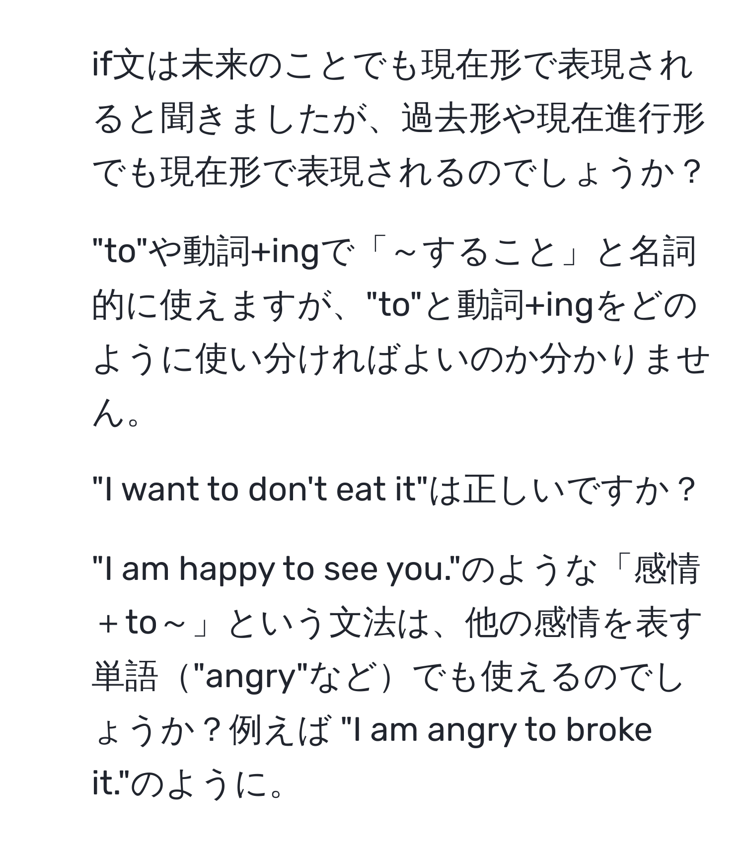 if文は未来のことでも現在形で表現されると聞きましたが、過去形や現在進行形でも現在形で表現されるのでしょうか？  
2. "to"や動詞+ingで「～すること」と名詞的に使えますが、"to"と動詞+ingをどのように使い分ければよいのか分かりません。  
3. "I want to don't eat it"は正しいですか？  
4. "I am happy to see you."のような「感情＋to～」という文法は、他の感情を表す単語"angry"などでも使えるのでしょうか？例えば "I am angry to broke it."のように。